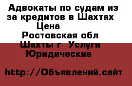 Адвокаты по судам из-за кредитов в Шахтах   › Цена ­ 10 000 - Ростовская обл., Шахты г. Услуги » Юридические   